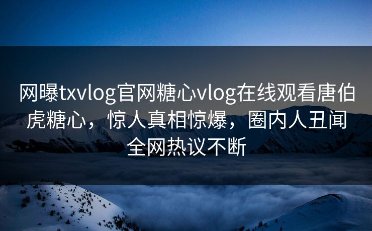 网曝txvlog官网糖心vlog在线观看唐伯虎糖心，惊人真相惊爆，圈内人丑闻全网热议不断
