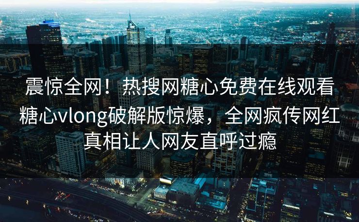 震惊全网！热搜网糖心免费在线观看糖心vlong破解版惊爆，全网疯传网红真相让人网友直呼过瘾