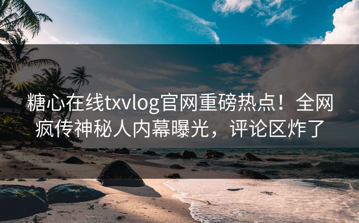 糖心在线txvlog官网重磅热点！全网疯传神秘人内幕曝光，评论区炸了