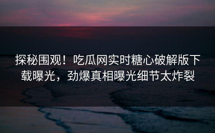 探秘围观！吃瓜网实时糖心破解版下载曝光，劲爆真相曝光细节太炸裂