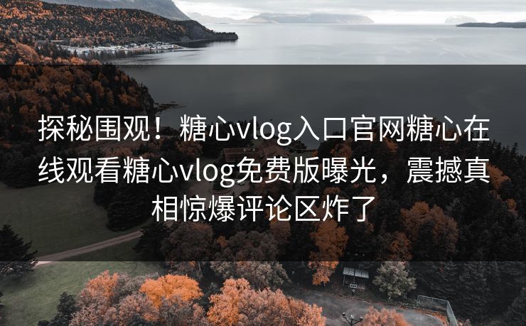 探秘围观！糖心vlog入口官网糖心在线观看糖心vlog免费版曝光，震撼真相惊爆评论区炸了