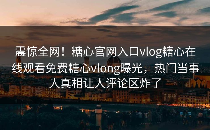 震惊全网！糖心官网入口vlog糖心在线观看免费糖心vlong曝光，热门当事人真相让人评论区炸了