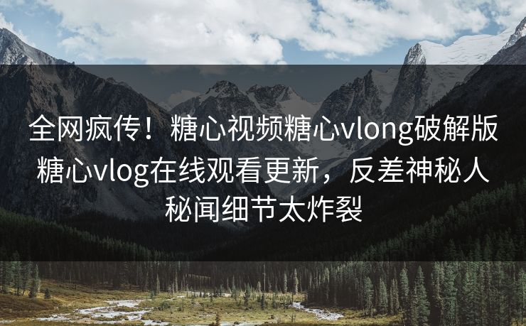 全网疯传！糖心视频糖心vlong破解版糖心vlog在线观看更新，反差神秘人秘闻细节太炸裂