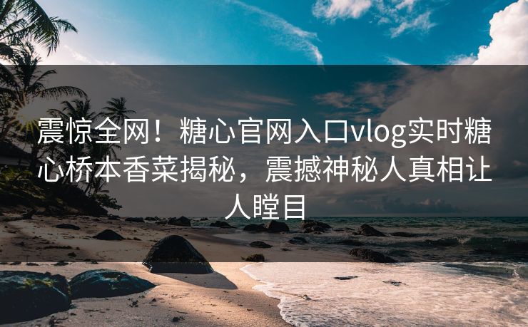 震惊全网！糖心官网入口vlog实时糖心桥本香菜揭秘，震撼神秘人真相让人瞠目