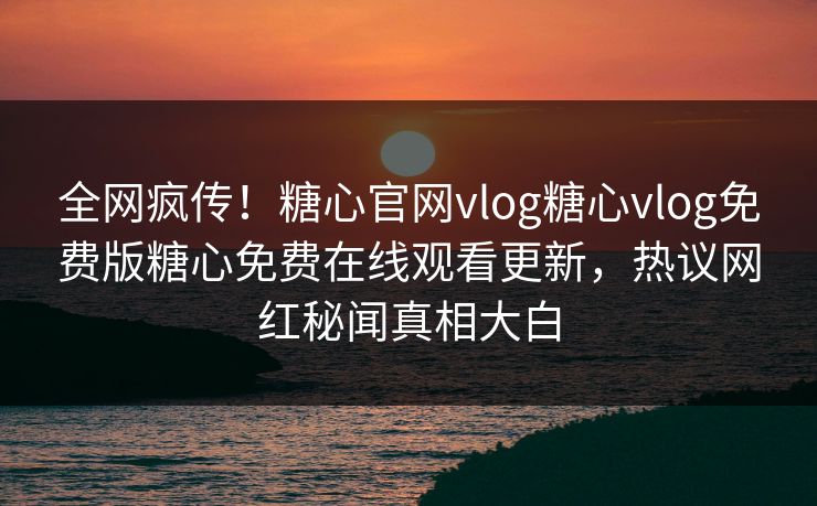 全网疯传！糖心官网vlog糖心vlog免费版糖心免费在线观看更新，热议网红秘闻真相大白