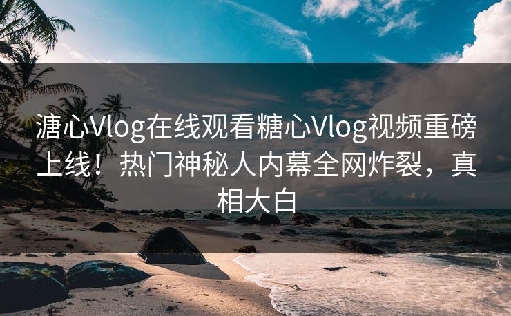 溏心Vlog在线观看糖心Vlog视频重磅上线！热门神秘人内幕全网炸裂，真相大白