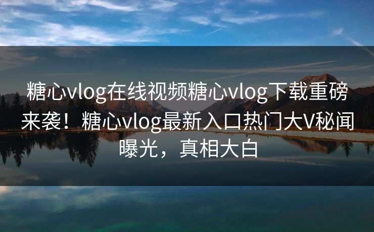糖心vlog在线视频糖心vlog下载重磅来袭！糖心vlog最新入口热门大V秘闻曝光，真相大白