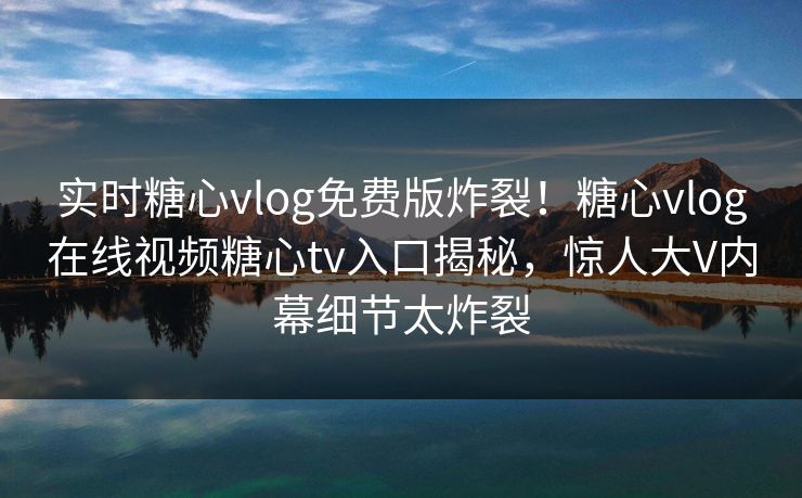 实时糖心vlog免费版炸裂！糖心vlog在线视频糖心tv入口揭秘，惊人大V内幕细节太炸裂