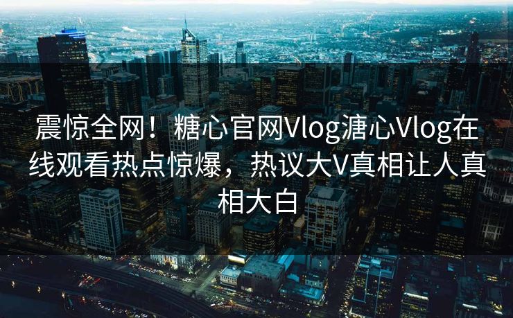 震惊全网！糖心官网Vlog溏心Vlog在线观看热点惊爆，热议大V真相让人真相大白