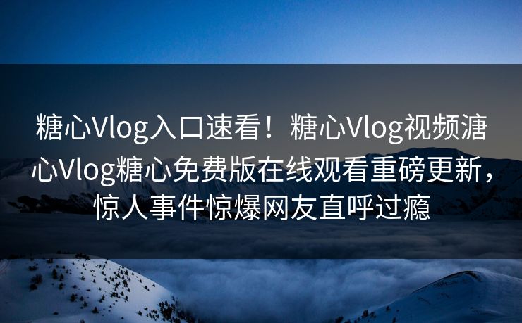 糖心Vlog入口速看！糖心Vlog视频溏心Vlog糖心免费版在线观看重磅更新，惊人事件惊爆网友直呼过瘾
