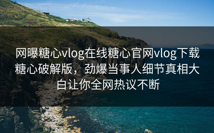 网曝糖心vlog在线糖心官网vlog下载糖心破解版，劲爆当事人细节真相大白让你全网热议不断