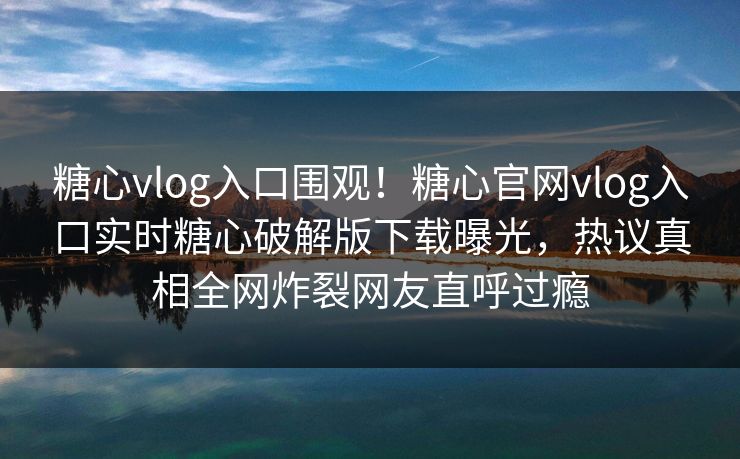 糖心vlog入口围观！糖心官网vlog入口实时糖心破解版下载曝光，热议真相全网炸裂网友直呼过瘾