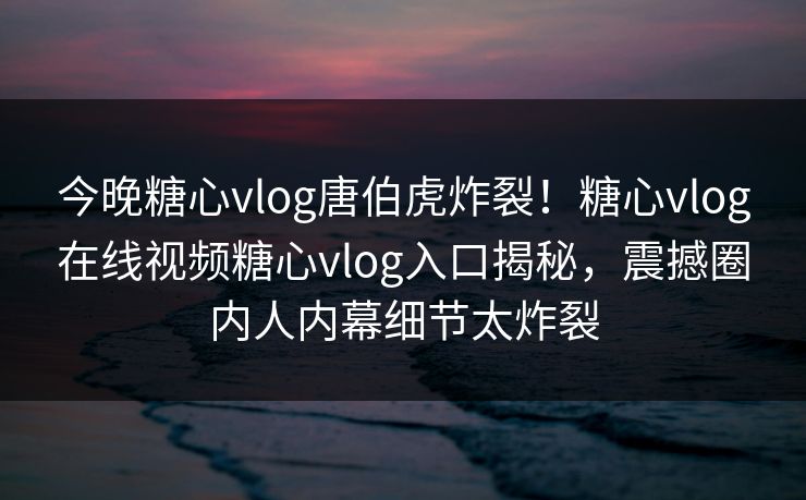 今晚糖心vlog唐伯虎炸裂！糖心vlog在线视频糖心vlog入口揭秘，震撼圈内人内幕细节太炸裂