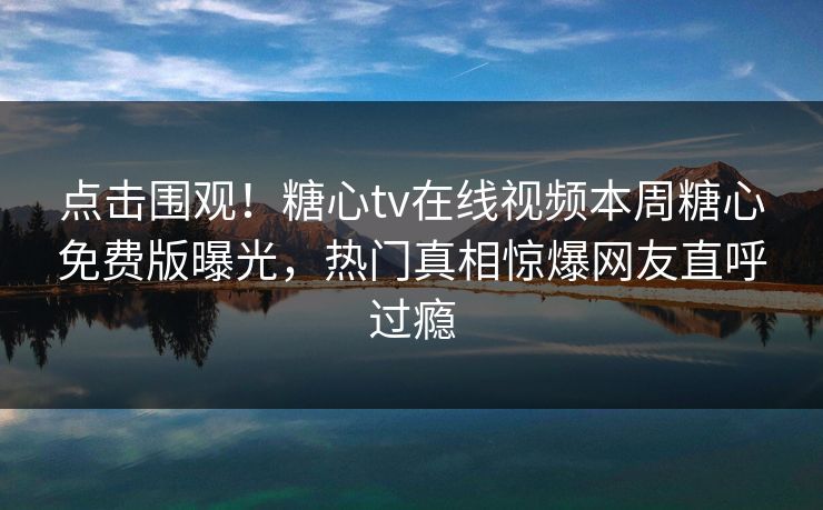 点击围观！糖心tv在线视频本周糖心免费版曝光，热门真相惊爆网友直呼过瘾