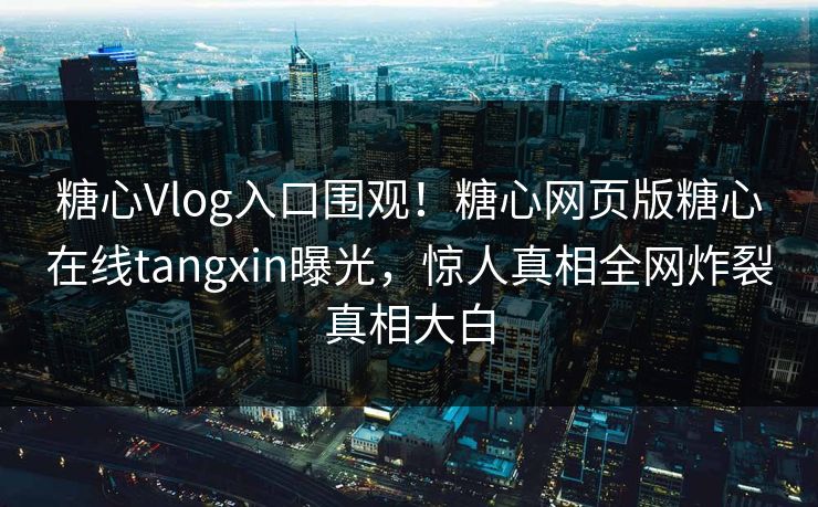 糖心Vlog入口围观！糖心网页版糖心在线tangxin曝光，惊人真相全网炸裂真相大白