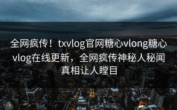 全网疯传！txvlog官网糖心vlong糖心vlog在线更新，全网疯传神秘人秘闻真相让人瞠目