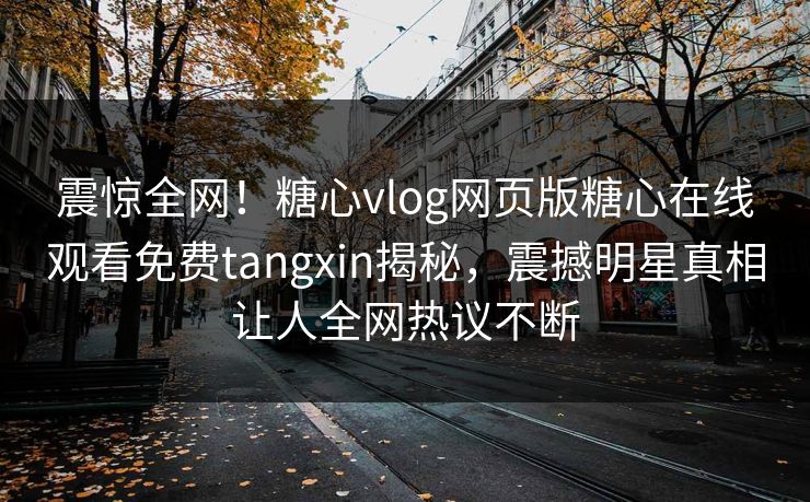 震惊全网！糖心vlog网页版糖心在线观看免费tangxin揭秘，震撼明星真相让人全网热议不断