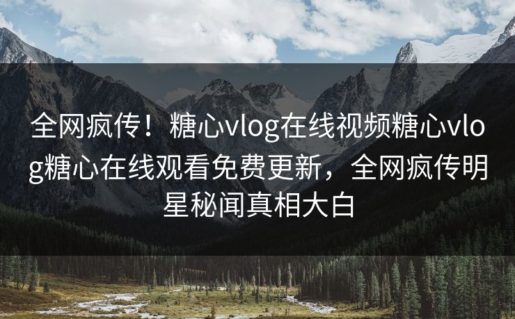 全网疯传！糖心vlog在线视频糖心vlog糖心在线观看免费更新，全网疯传明星秘闻真相大白