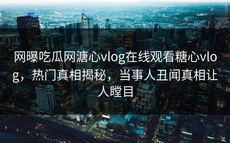 网曝吃瓜网溏心vlog在线观看糖心vlog，热门真相揭秘，当事人丑闻真相让人瞠目