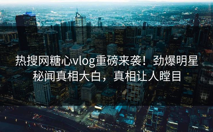 热搜网糖心vlog重磅来袭！劲爆明星秘闻真相大白，真相让人瞠目