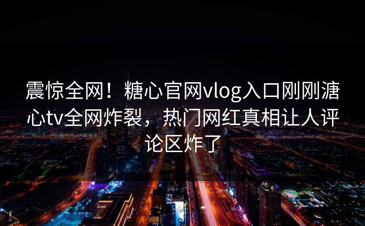 震惊全网！糖心官网vlog入口刚刚溏心tv全网炸裂，热门网红真相让人评论区炸了