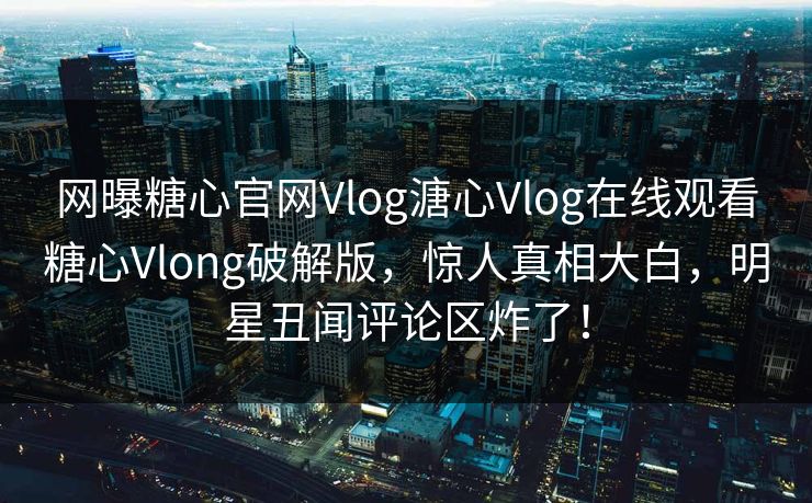 网曝糖心官网Vlog溏心Vlog在线观看糖心Vlong破解版，惊人真相大白，明星丑闻评论区炸了！