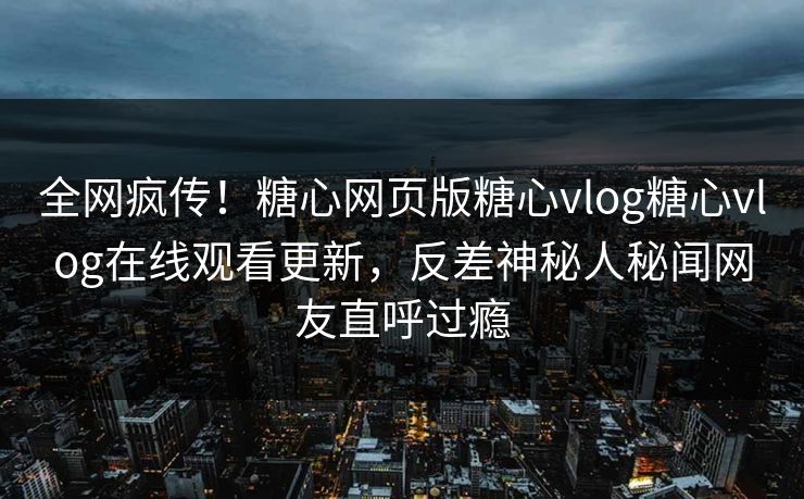 全网疯传！糖心网页版糖心vlog糖心vlog在线观看更新，反差神秘人秘闻网友直呼过瘾