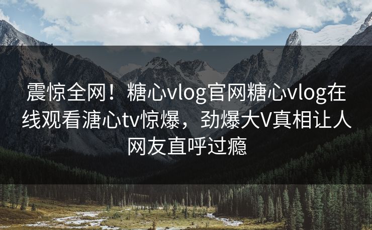 震惊全网！糖心vlog官网糖心vlog在线观看溏心tv惊爆，劲爆大V真相让人网友直呼过瘾