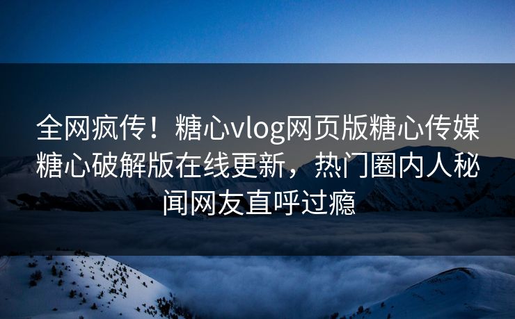 全网疯传！糖心vlog网页版糖心传媒糖心破解版在线更新，热门圈内人秘闻网友直呼过瘾
