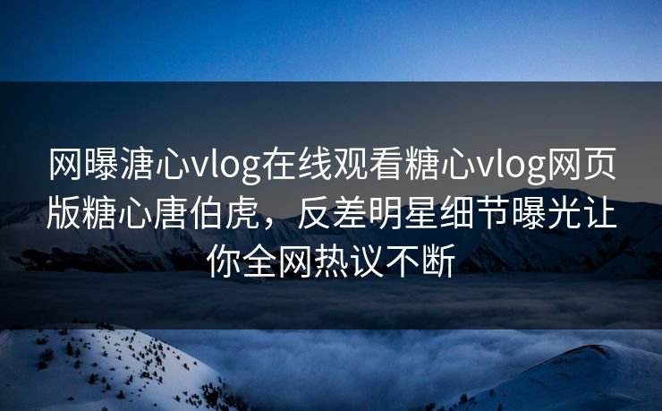 网曝溏心vlog在线观看糖心vlog网页版糖心唐伯虎，反差明星细节曝光让你全网热议不断
