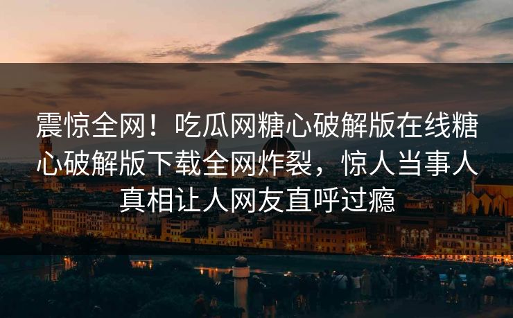 震惊全网！吃瓜网糖心破解版在线糖心破解版下载全网炸裂，惊人当事人真相让人网友直呼过瘾
