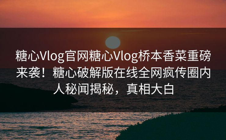 糖心Vlog官网糖心Vlog桥本香菜重磅来袭！糖心破解版在线全网疯传圈内人秘闻揭秘，真相大白
