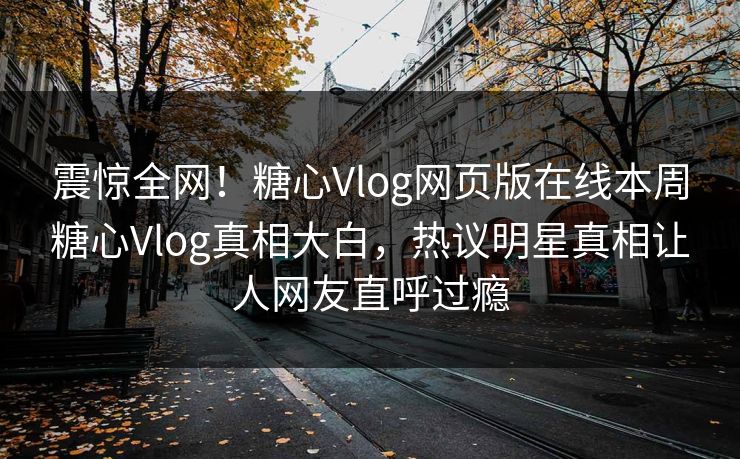 震惊全网！糖心Vlog网页版在线本周糖心Vlog真相大白，热议明星真相让人网友直呼过瘾