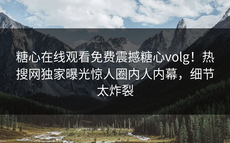 糖心在线观看免费震撼糖心volg！热搜网独家曝光惊人圈内人内幕，细节太炸裂