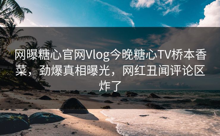 网曝糖心官网Vlog今晚糖心TV桥本香菜，劲爆真相曝光，网红丑闻评论区炸了