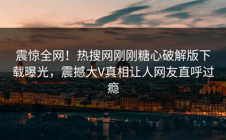 震惊全网！热搜网刚刚糖心破解版下载曝光，震撼大V真相让人网友直呼过瘾