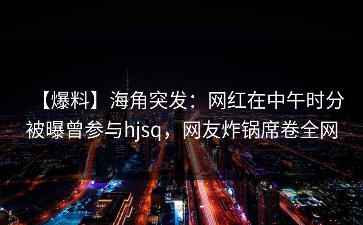 【爆料】海角突发：网红在中午时分被曝曾参与hjsq，网友炸锅席卷全网