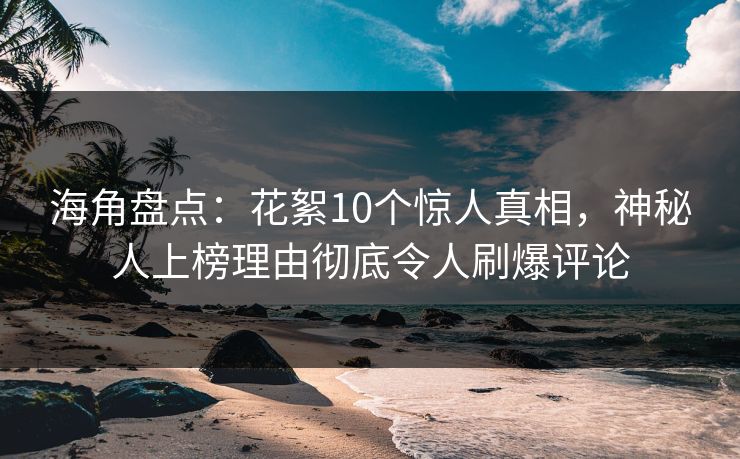 海角盘点：花絮10个惊人真相，神秘人上榜理由彻底令人刷爆评论