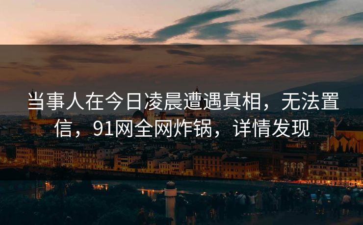 当事人在今日凌晨遭遇真相，无法置信，91网全网炸锅，详情发现