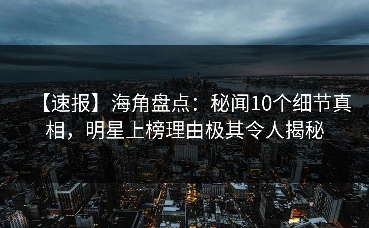 【速报】海角盘点：秘闻10个细节真相，明星上榜理由极其令人揭秘