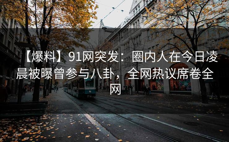 【爆料】91网突发：圈内人在今日凌晨被曝曾参与八卦，全网热议席卷全网