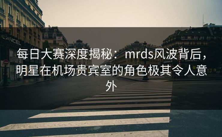 每日大赛深度揭秘：mrds风波背后，明星在机场贵宾室的角色极其令人意外
