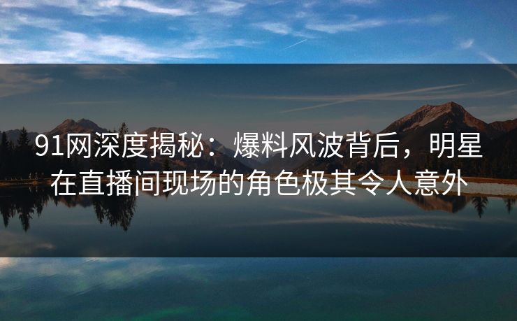91网深度揭秘：爆料风波背后，明星在直播间现场的角色极其令人意外