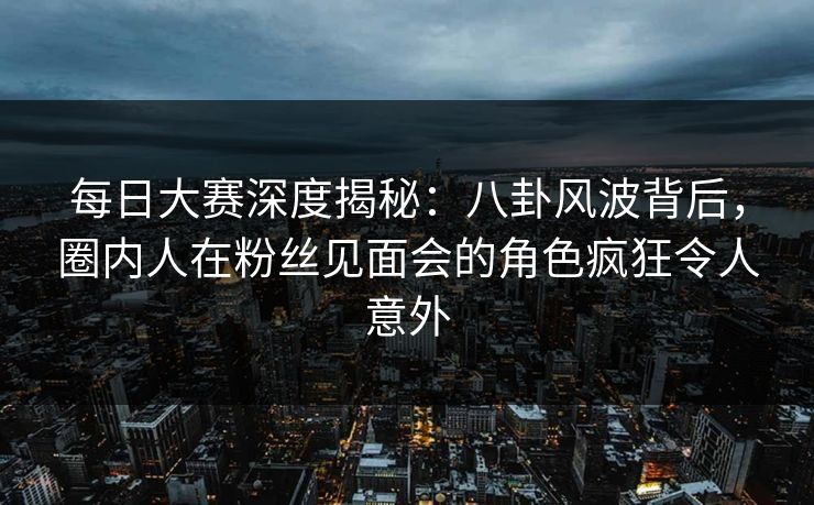 每日大赛深度揭秘：八卦风波背后，圈内人在粉丝见面会的角色疯狂令人意外