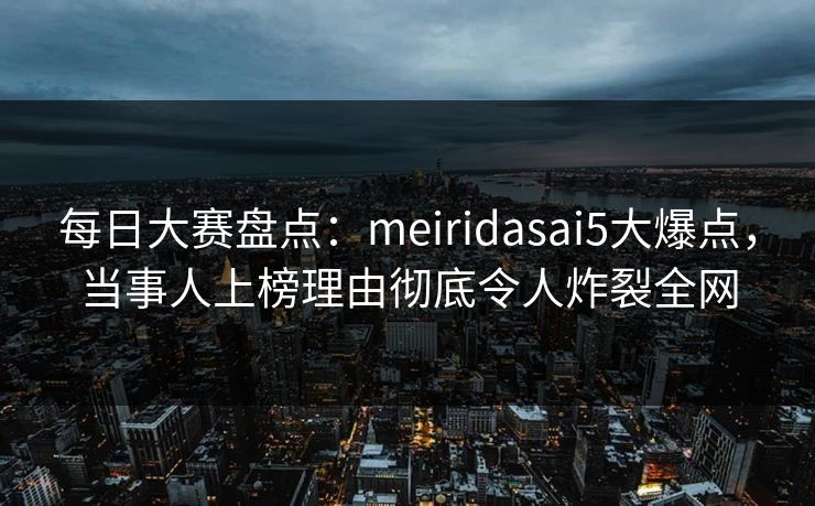 每日大赛盘点：meiridasai5大爆点，当事人上榜理由彻底令人炸裂全网