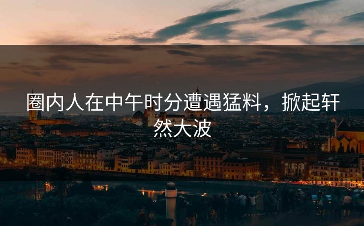 圈内人在中午时分遭遇猛料，掀起轩然大波