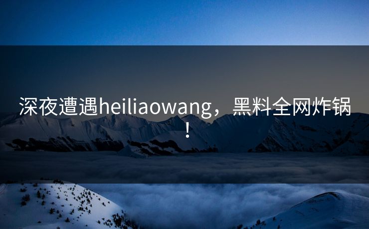 深夜遭遇heiliaowang，黑料全网炸锅！