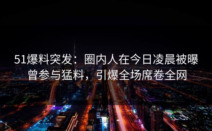 51爆料突发：圈内人在今日凌晨被曝曾参与猛料，引爆全场席卷全网