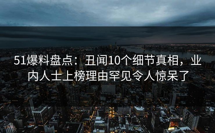 51爆料盘点：丑闻10个细节真相，业内人士上榜理由罕见令人惊呆了