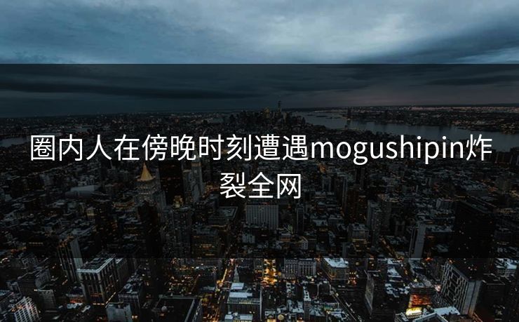 圈内人在傍晚时刻遭遇mogushipin炸裂全网